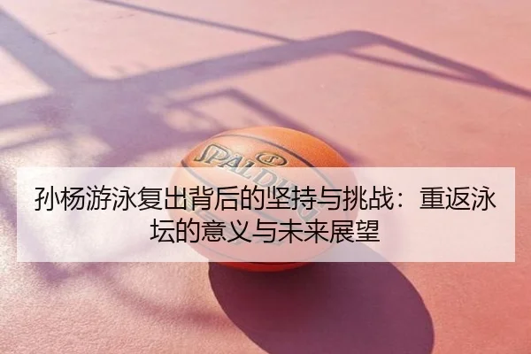 孙杨游泳复出背后的坚持与挑战：重返泳坛的意义与未来展望
