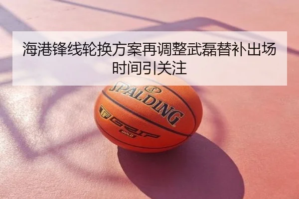 海港锋线轮换方案再调整武磊替补出场时间引关注