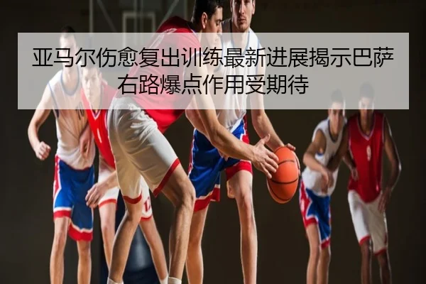 亚马尔伤愈复出训练最新进展揭示巴萨右路爆点作用受期待