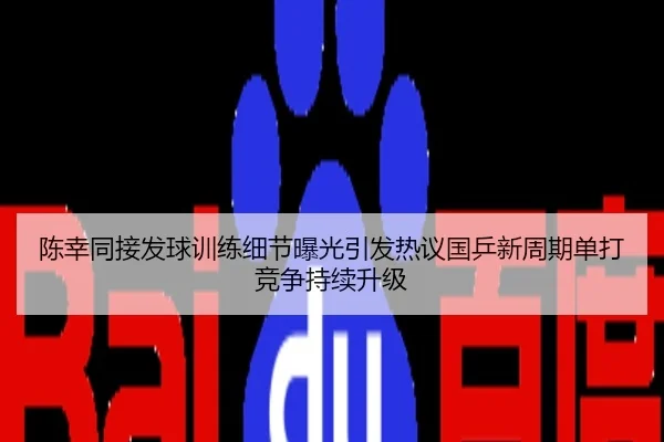 陈幸同接发球训练细节曝光引发热议国乒新周期单打竞争持续升级