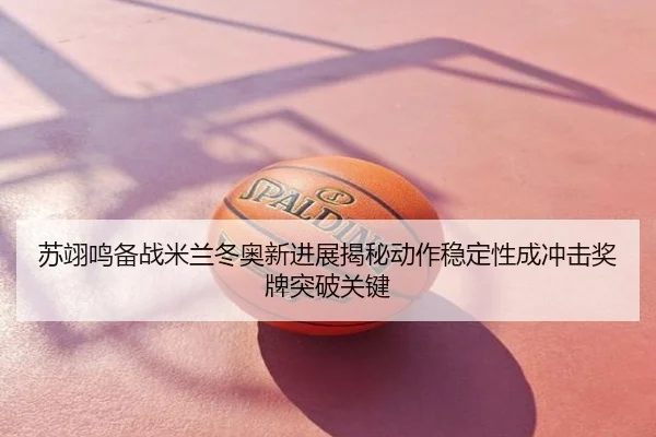 苏翊鸣备战米兰冬奥新进展揭秘动作稳定性成冲击奖牌突破关键