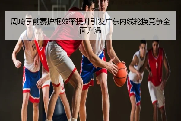 周琦季前赛护框效率提升引发广东内线轮换竞争全面升温